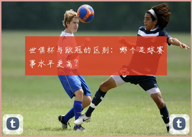 世俱杯与欧冠的区别：哪个足球赛事水平更高？