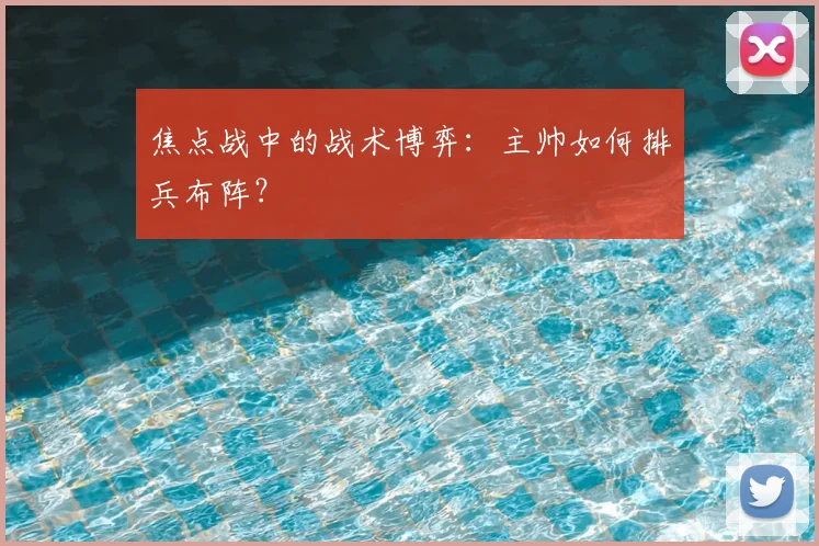 焦点战中的战术博弈：主帅如何排兵布阵？