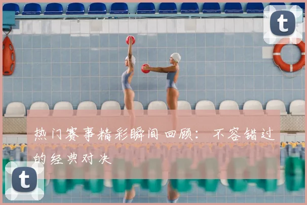 热门赛事精彩瞬间回顾：不容错过的经典对决