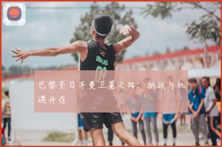 巴黎圣日耳曼卫冕之路：挑战与机遇并存