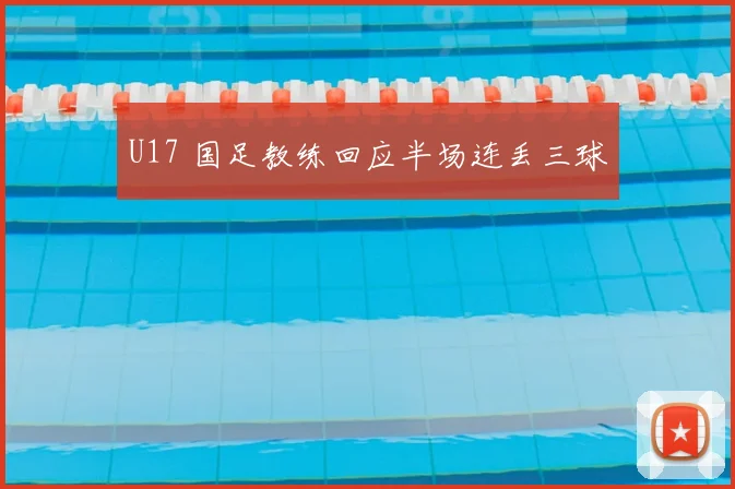 U17 国足教练回应半场连丢三球