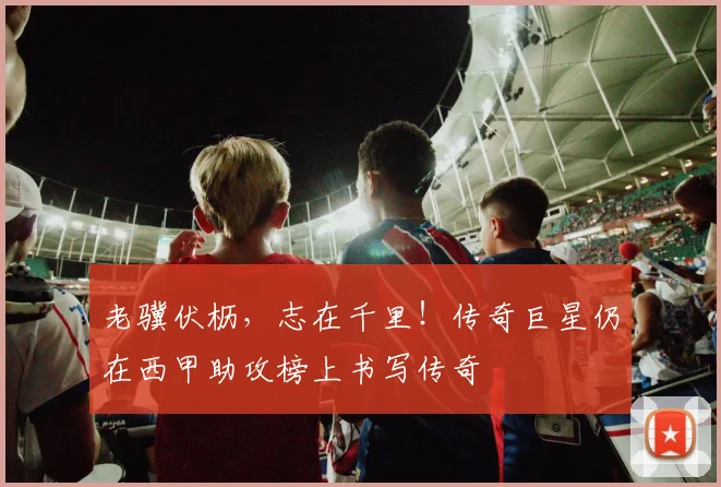 老骥伏枥，志在千里！传奇巨星仍在西甲助攻榜上书写传奇