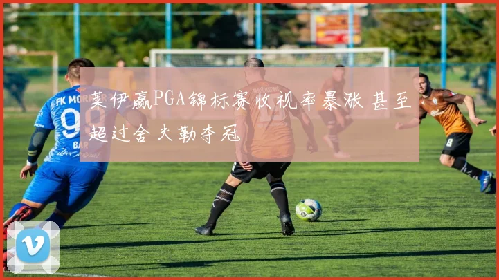 莱伊赢PGA锦标赛收视率暴涨 甚至超过舍夫勒夺冠