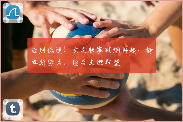 告别低迷！女足联赛硝烟再起，榜单新势力，能否点燃希望