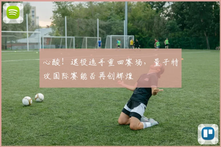 心酸！退役选手重回赛场，量子特攻国际赛能否再创辉煌