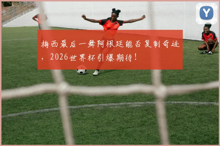 梅西最后一舞阿根廷能否复制奇迹，2026世界杯引爆期待！