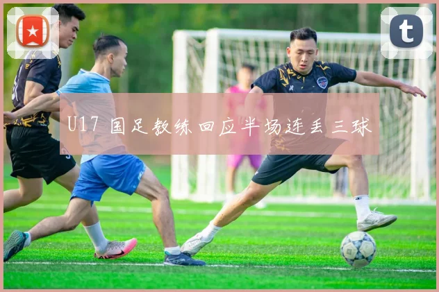 U17 国足教练回应半场连丢三球
