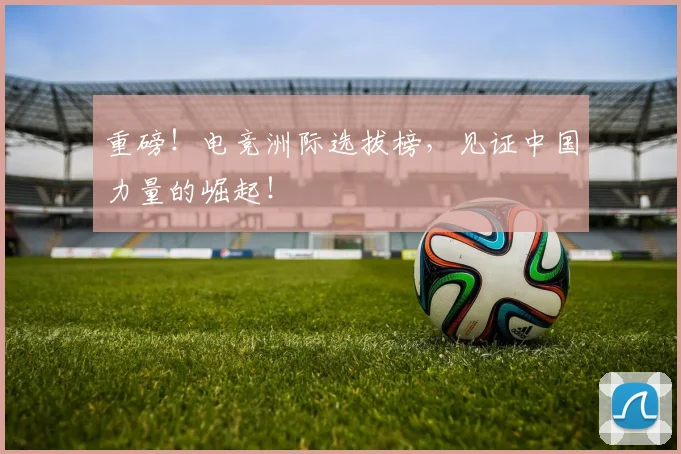 重磅！电竞洲际选拔榜，见证中国力量的崛起！