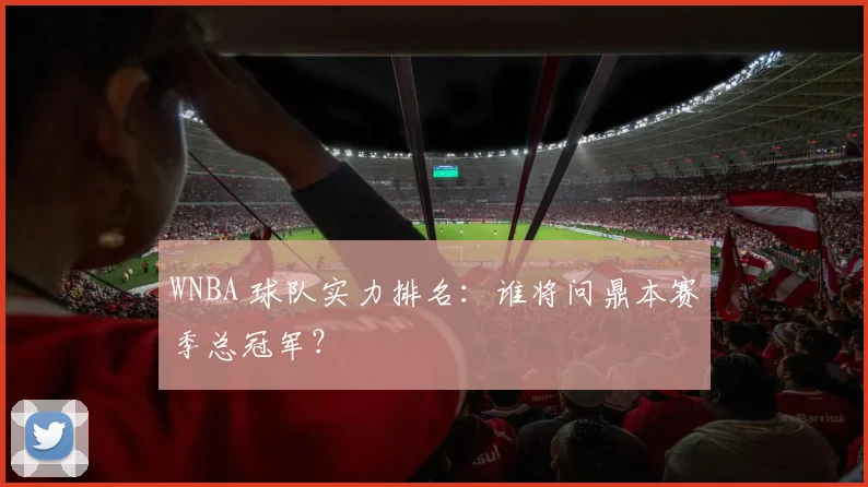 WNBA 球队实力排名：谁将问鼎本赛季总冠军？