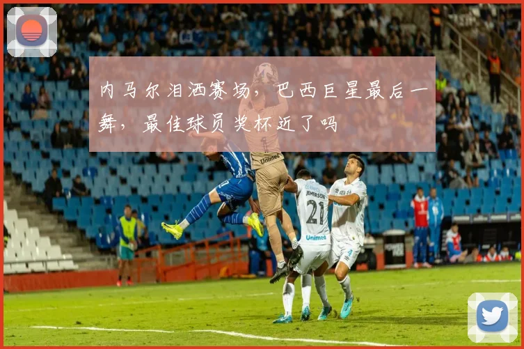内马尔泪洒赛场,巴西巨星最后一舞,最佳球员奖杯近了吗