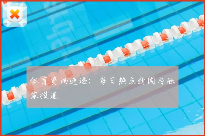 体育资讯速递:每日热点新闻与独家报道