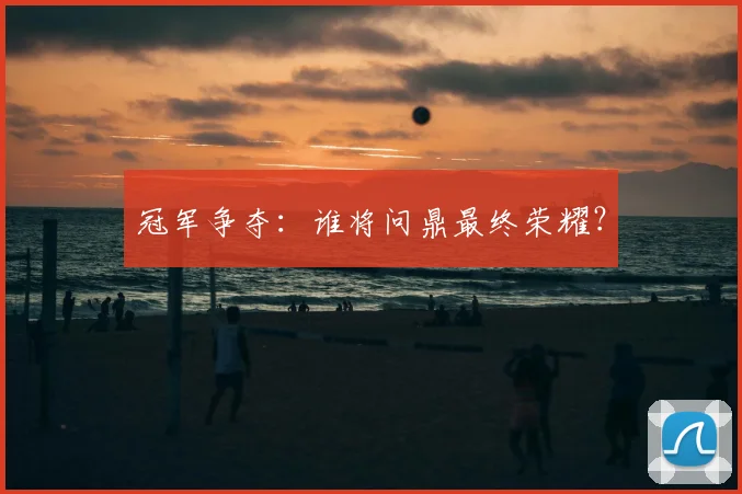 冠军争夺：谁将问鼎最终荣耀？