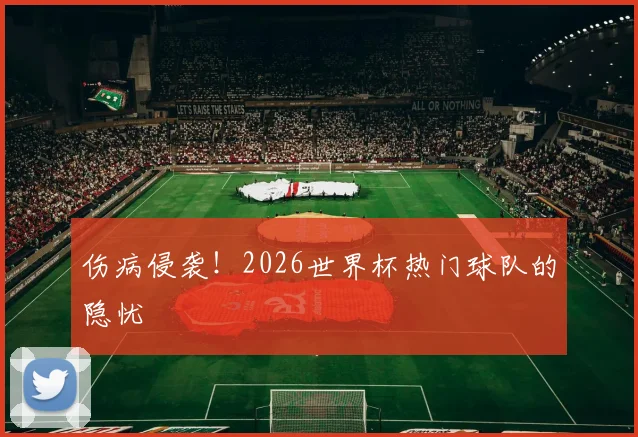 伤病侵袭！2026世界杯热门球队的隐忧