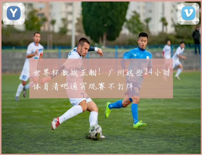 世界杯激战正酣！广州这些24小时体育清吧通宵观赛不打烊