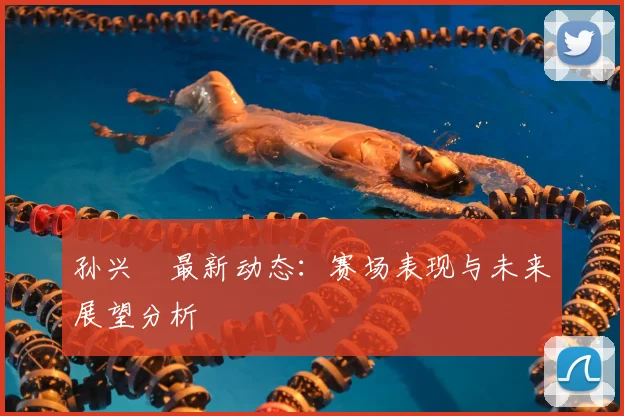 孙兴慜最新动态:赛场表现与未来展望分析