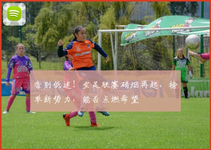 告别低迷！女足联赛硝烟再起，榜单新势力，能否点燃希望