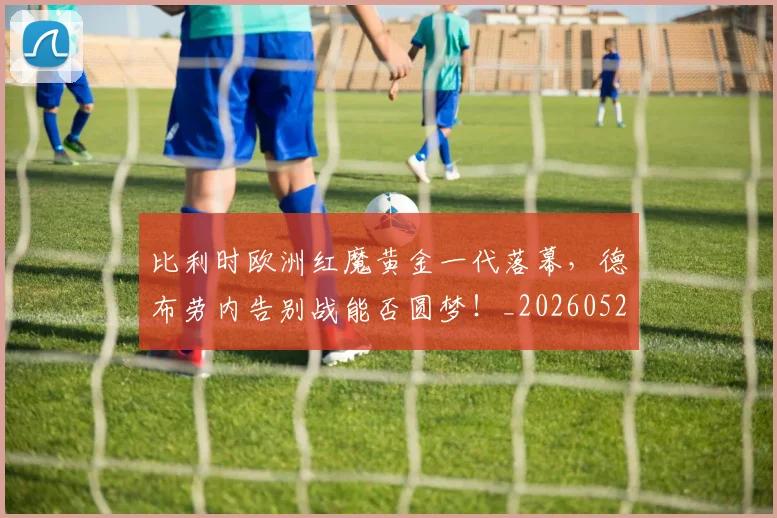 比利时欧洲红魔黄金一代落幕，德布劳内告别战能否圆梦！_20260526085209