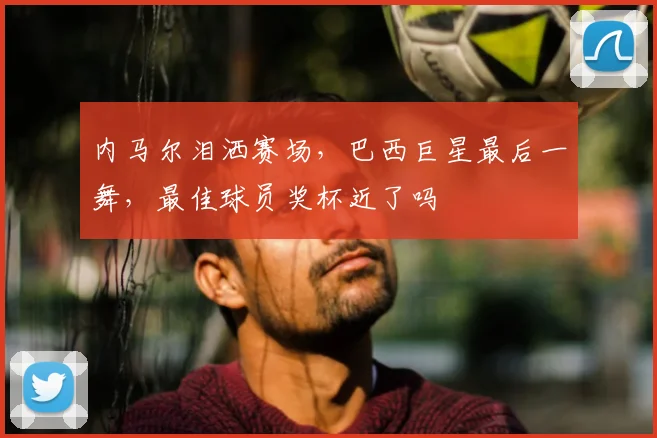 内马尔泪洒赛场,巴西巨星最后一舞,最佳球员奖杯近了吗