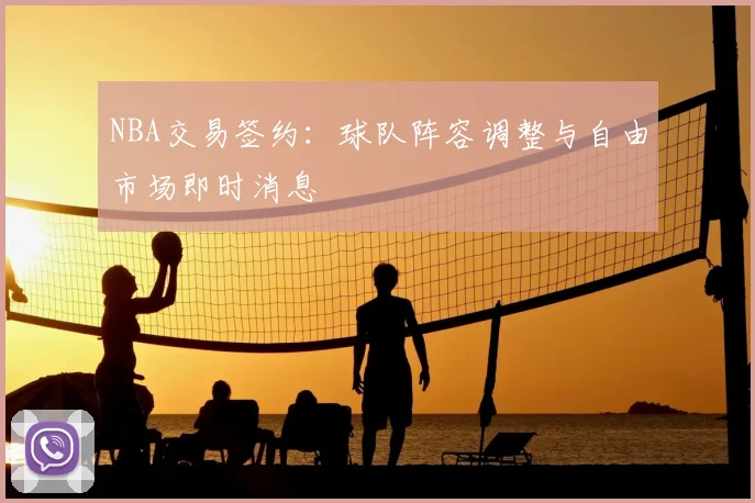 NBA交易签约：球队阵容调整与自由市场即时消息