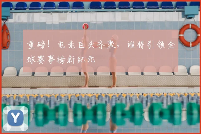 重磅！电竞巨头齐聚，谁将引领全球赛事榜新纪元