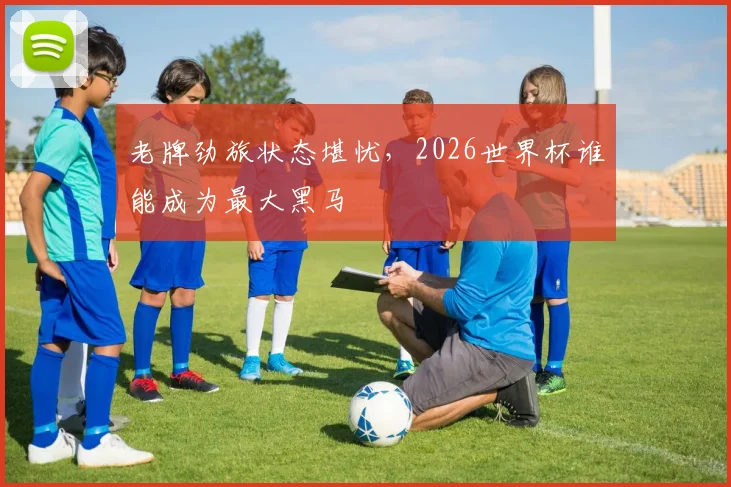 老牌劲旅状态堪忧，2026世界杯谁能成为最大黑马